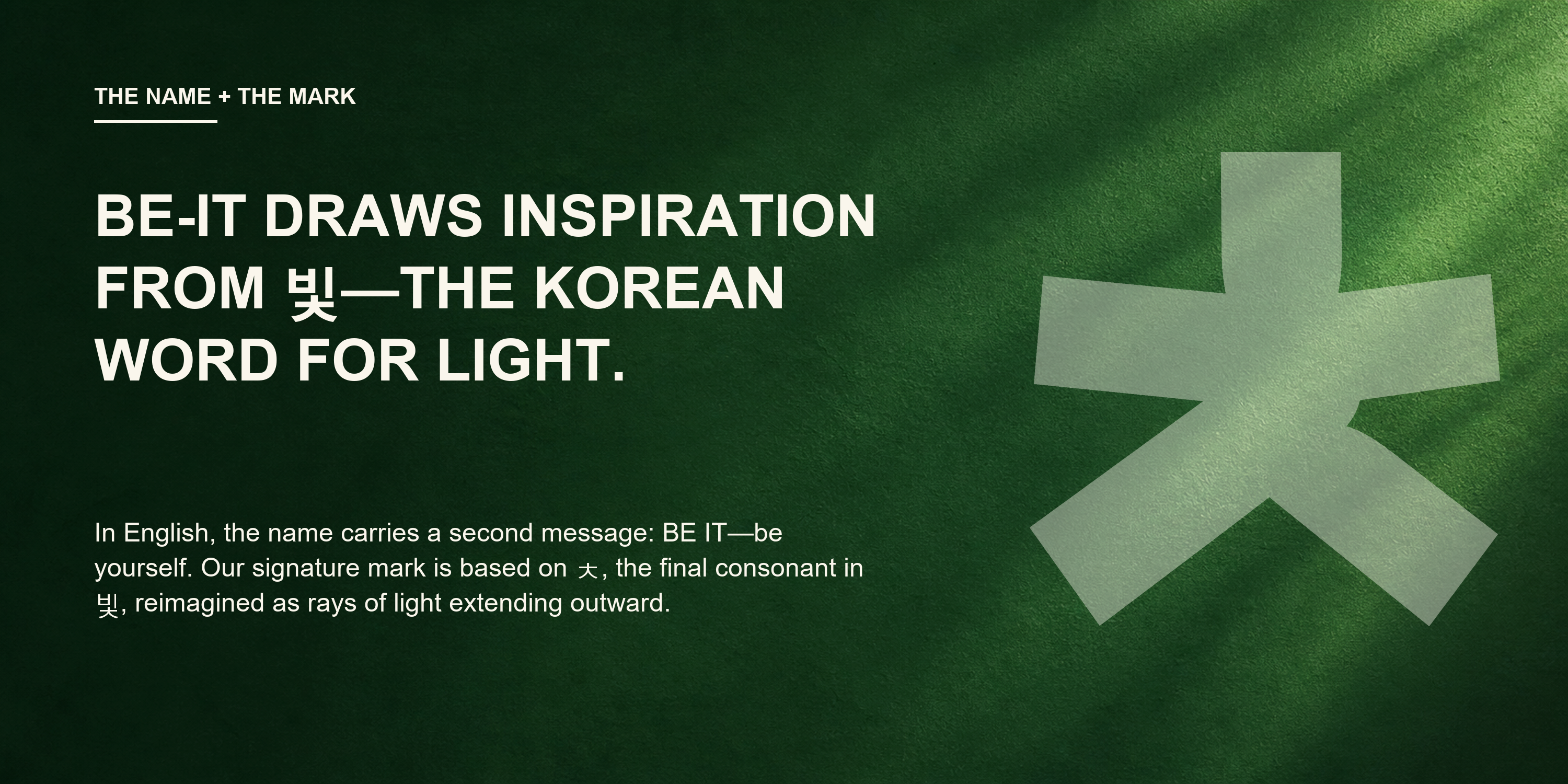 The name and the mark. BE-IT draws inspiration from 빛, the Korean word for light. The signature mark is based on ㅊ, the final consonant in 빛, reimagined as rays of light.