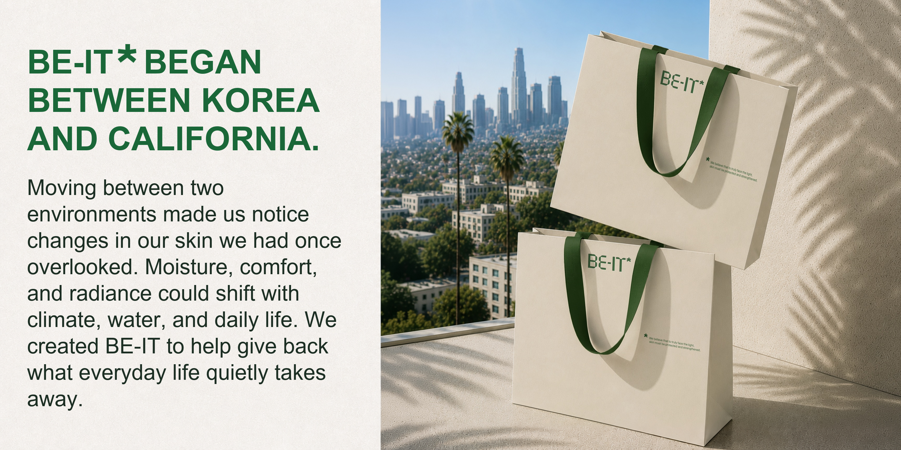 BE-IT began between Korea and California. Moving between two environments made us notice how climate, water, and daily life change skin.